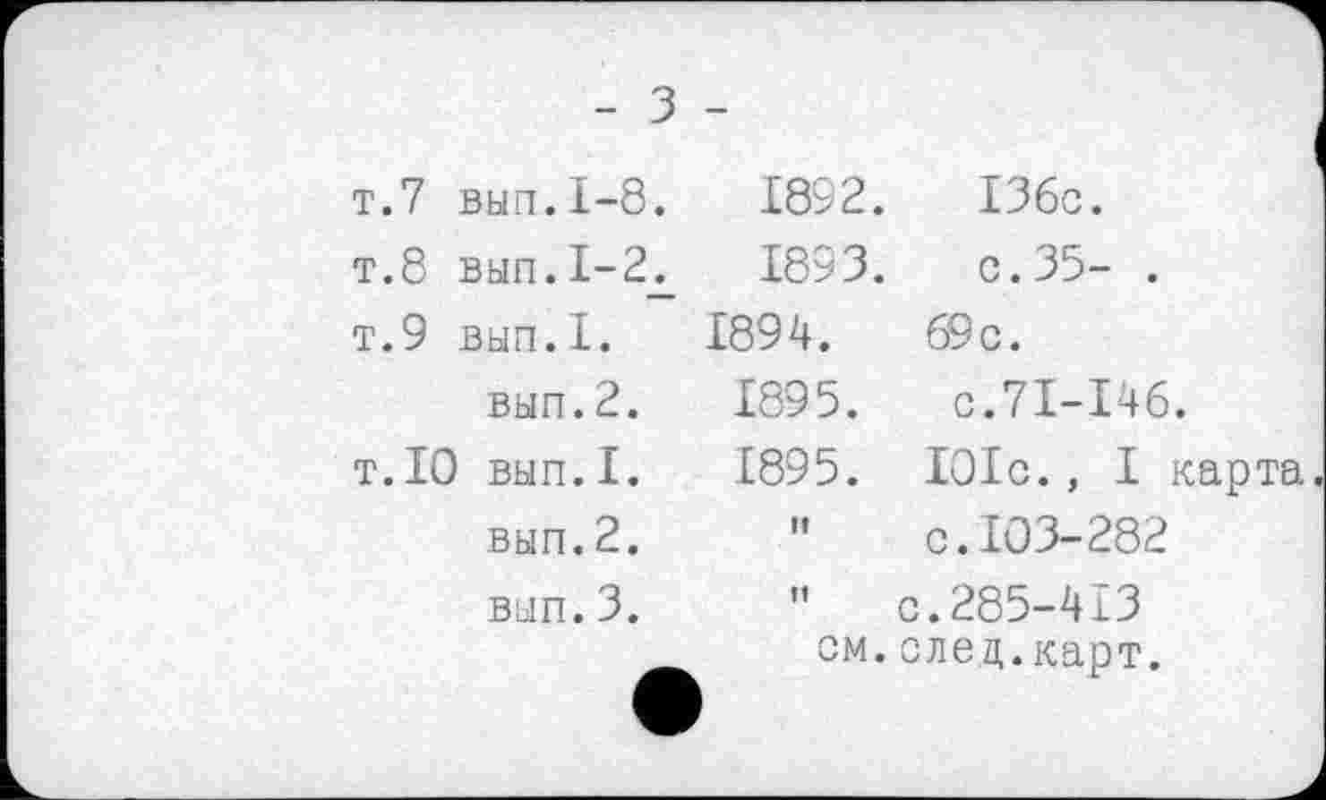 ﻿- З -
т.7 вып.1-8.	1892.	13бс.
т.8 вып.1-2д	1893.	с.35- .
т.9 вып.1.	1894.	69 с.
вып.2.	1895.	с.71-146.
т.10 вып.1.	1895.	101с., I карта
вып.2.	If	с.103-282
вып.3.	и	с.285-413
см.след.карт.